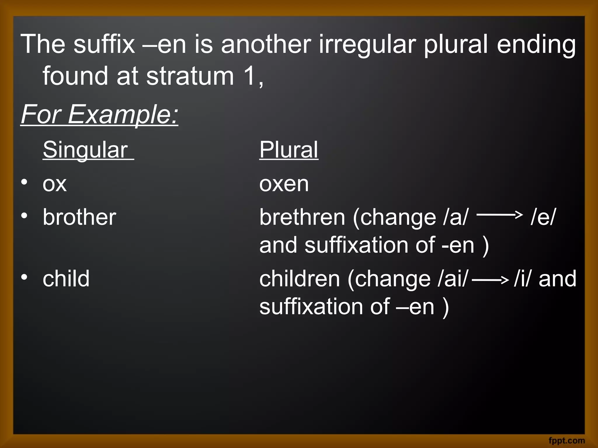 The suffix –en is another irregular plural ending
found at stratum 1,
For Example:
Singular
• ox
• brother
• child

Plural
oxen
brethren (change /a/
and suffixation of -en )
children (change /ai/
suffixation of –en )

/e/
/i/ and

 