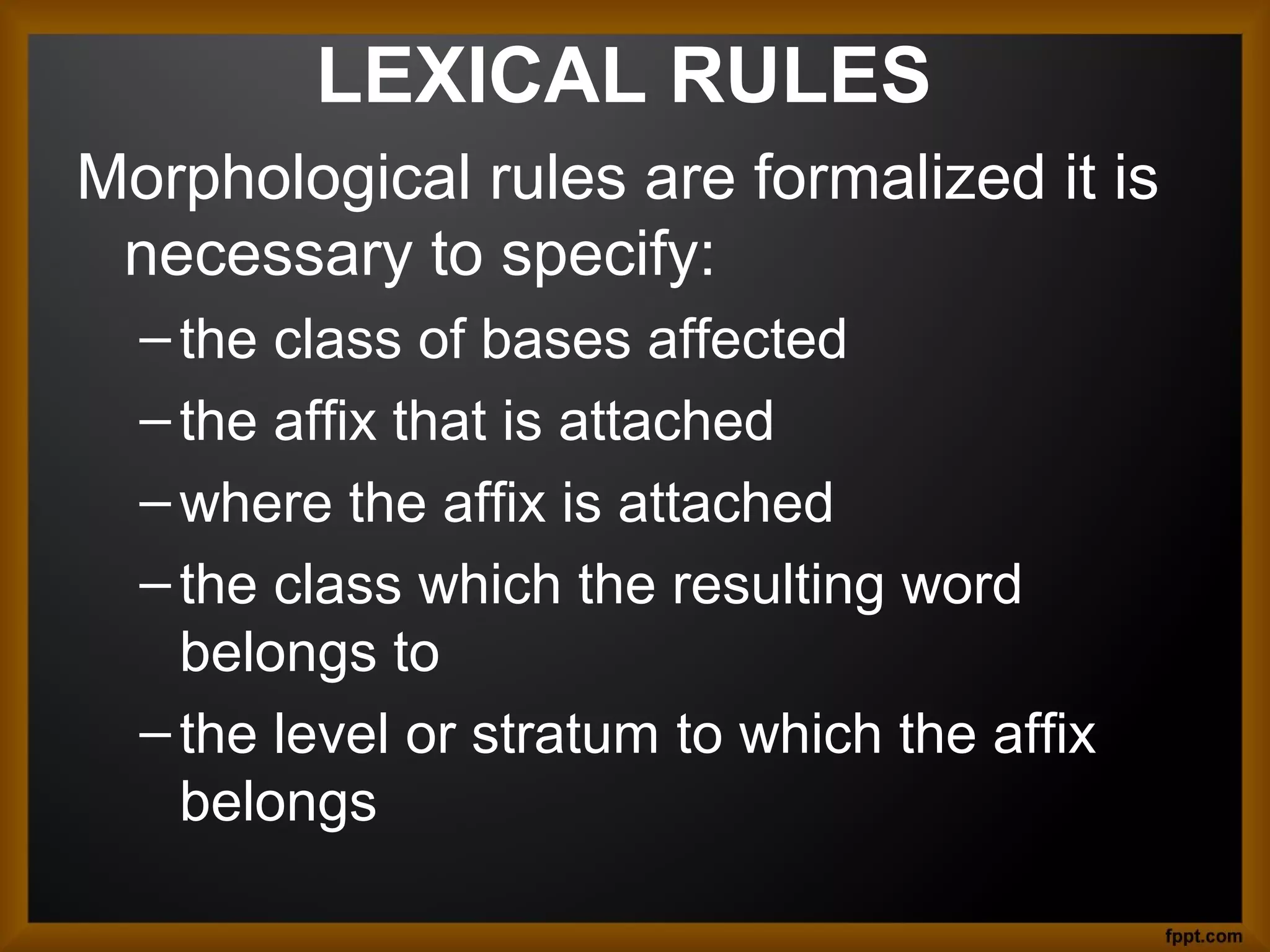 LEXICAL RULES
Morphological rules are formalized it is
necessary to specify:
– the class of bases affected
– the affix that is attached
– where the affix is attached
– the class which the resulting word
belongs to
– the level or stratum to which the affix
belongs

 