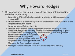 Why Howard Hodges 20+ years experience in sales, sales leadership, sales operations, and sales productivity Created the Office of Sales Productivity at a Fortune 500 semiconductor company (TI) Charter Member of the Sales Operations Excellence Center, a practice of the Corporate Executive Board Increased sales efficiency by >25% Created, implemented and/or deployed worldwide a variety of sales infrastructure systems including channel independent reporting (a global transfer business tracking system), account aliasing, lead management, technical information management,  communication management,  commission management, sales tool  integration and sales support services Managed the Americas Rep network Managed a Global Account Team that produced $300M annually   06/10/09 Inflection Point LLC 