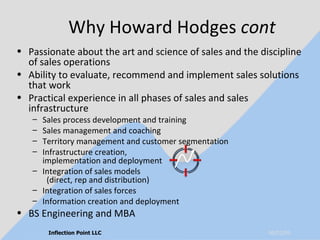 Why Howard Hodges  cont Passionate about the art and science of sales and the discipline of sales operations Ability to evaluate, recommend and implement sales solutions that work Practical experience in all phases of sales and sales infrastructure Sales process development and training Sales management and coaching Territory management and customer segmentation Infrastructure creation,  implementation and deployment Integration of sales models  (direct, rep and distribution) Integration of sales forces Information creation and deployment BS Engineering and MBA 06/10/09 Inflection Point LLC 