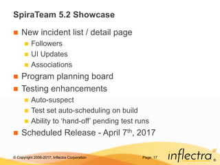 © Copyright 2006-2017, Inflectra Corporation
®
SpiraTeam 5.2 Showcase
 New incident list / detail page
 Followers
 UI Updates
 Associations
 Program planning board
 Testing enhancements
 Auto-suspect
 Test set auto-scheduling on build
 Ability to ‘hand-off’ pending test runs
 Scheduled Release - April 7th, 2017
Page: 17
 