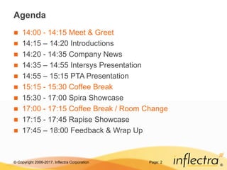 © Copyright 2006-2017, Inflectra Corporation
®
Page: 2
Agenda
 14:00 - 14:15 Meet & Greet
 14:15 – 14:20 Introductions
 14:20 - 14:35 Company News
 14:35 – 14:55 Intersys Presentation
 14:55 – 15:15 PTA Presentation
 15:15 - 15:30 Coffee Break
 15:30 - 17:00 Spira Showcase
 17:00 - 17:15 Coffee Break / Room Change
 17:15 - 17:45 Rapise Showcase
 17:45 – 18:00 Feedback & Wrap Up
 