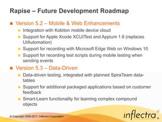 © Copyright 2006-2017, Inflectra Corporation
®
Rapise – Future Development Roadmap
 Version 5.2 – Mobile & Web Enhancements
 Integration with Kobiton mobile device cloud
 Support for Apple Xcode XCUITest and Appium 1.6 (replaces
UIAutomation)
 Support for recording with Microsoft Edge Web on Windows 10
 Support for recording test scripts during mobile testing when
sending events
 Version 5.3 – Data-Driven
 Data-driven testing, integrated with planned SpiraTeam data-
tables
 Support for additional packaged applications based on customer
feedback
 Smart-Learn functionality for learning complex compound
objects
 