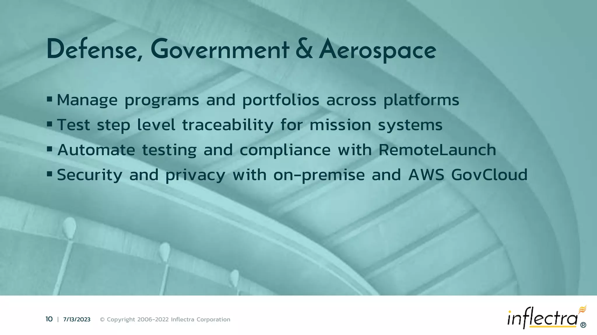 ®
10 | 7/13/2023 © Copyright 2006-2022 Inflectra Corporation
®
Defense, Government & Aerospace
 Manage programs and portfolios across platforms
 Test step level traceability for mission systems
 Automate testing and compliance with RemoteLaunch
 Security and privacy with on-premise and AWS GovCloud
 
