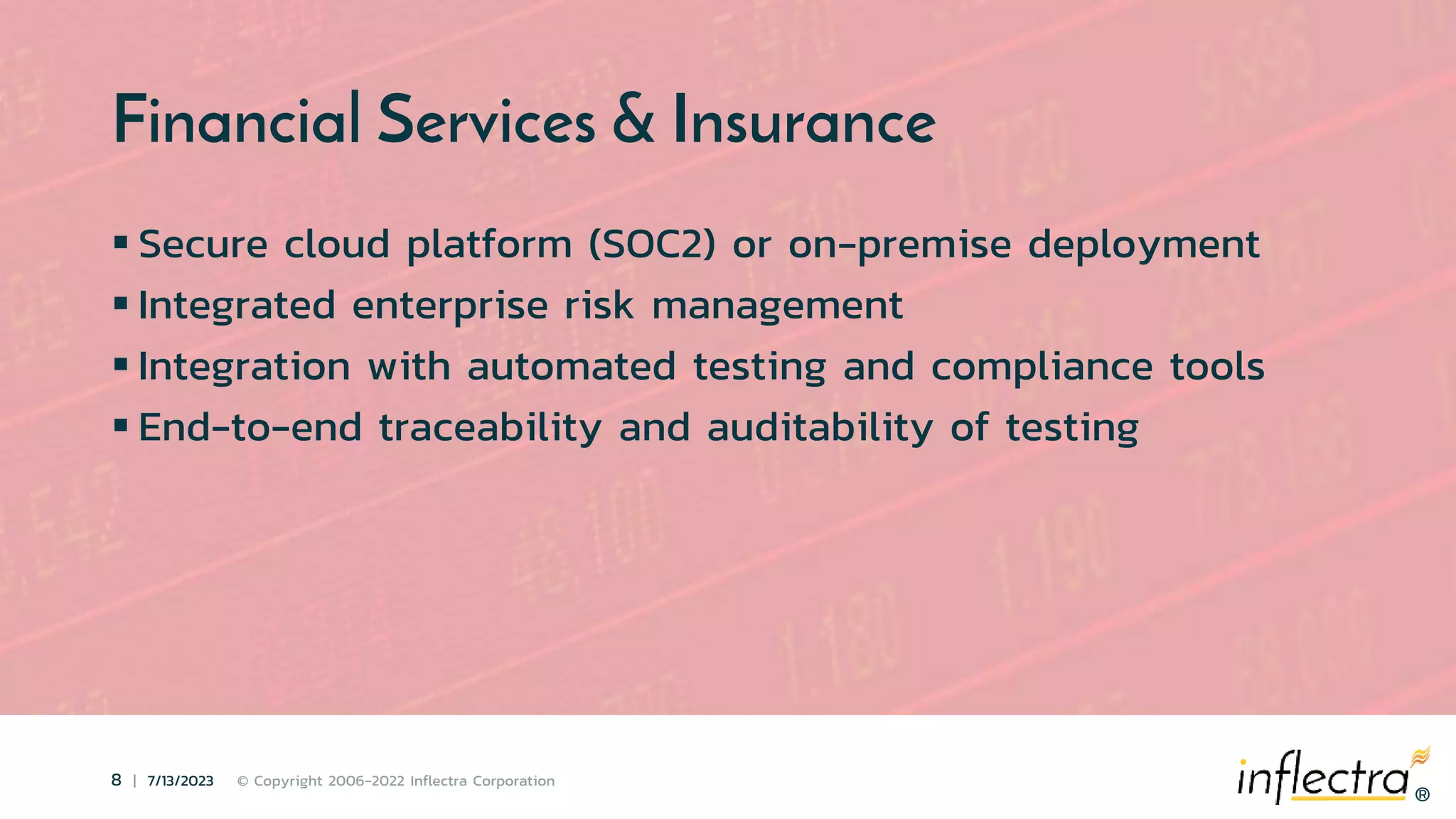 ®
8 | 7/13/2023 © Copyright 2006-2022 Inflectra Corporation
®
Financial Services & Insurance
 Secure cloud platform (SOC2) or on-premise deployment
 Integrated enterprise risk management
 Integration with automated testing and compliance tools
 End-to-end traceability and auditability of testing
 