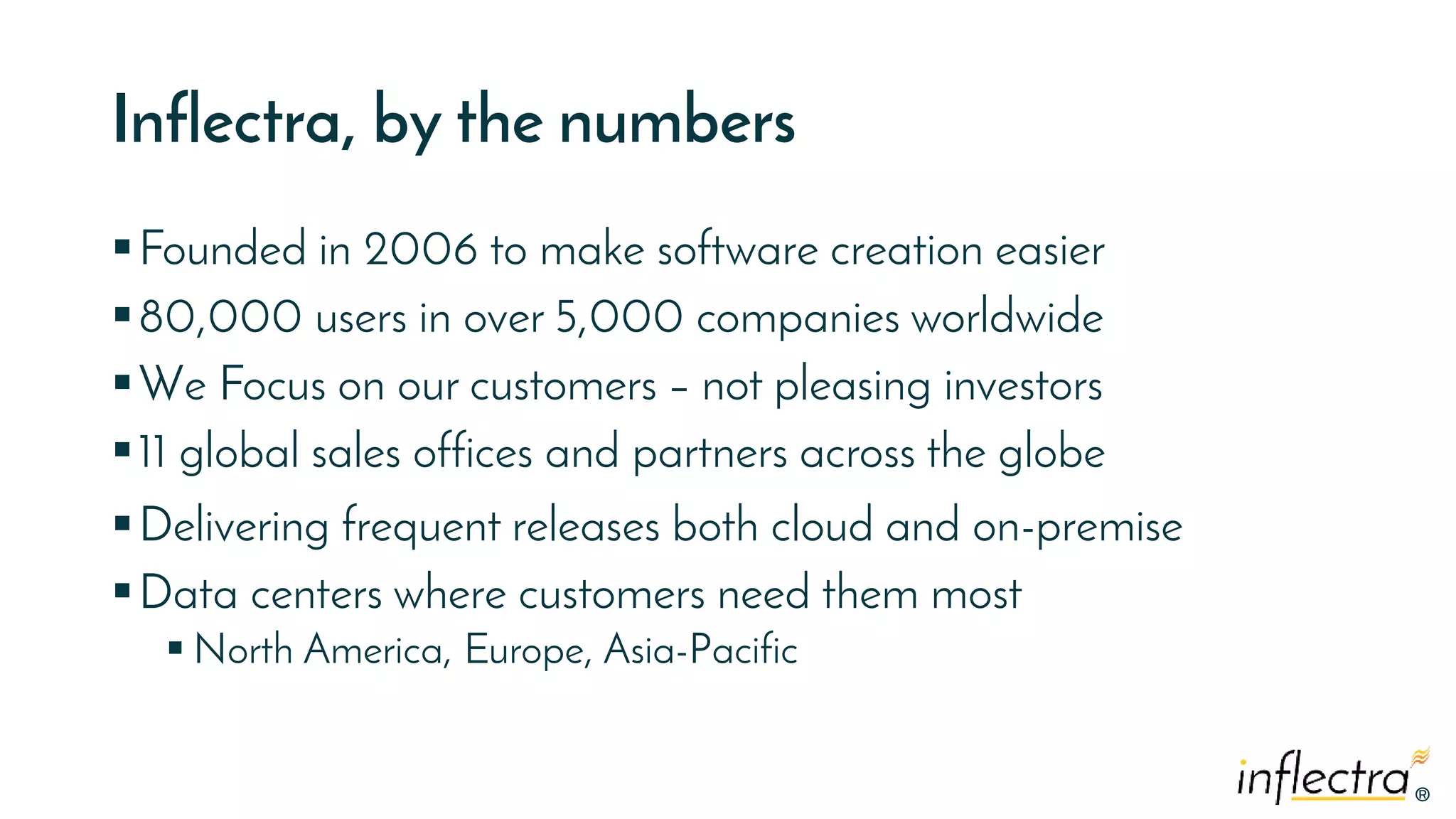 ®®
Inflectra, by the numbers
Founded in 2006 to make software creation easier
80,000 users in over 5,000 companies worldwide
We Focus on our customers – not pleasing investors
11 global sales offices and partners across the globe
Delivering frequent releases both cloud and on-premise
Data centers where customers need them most
 North America, Europe, Asia-Pacific
 