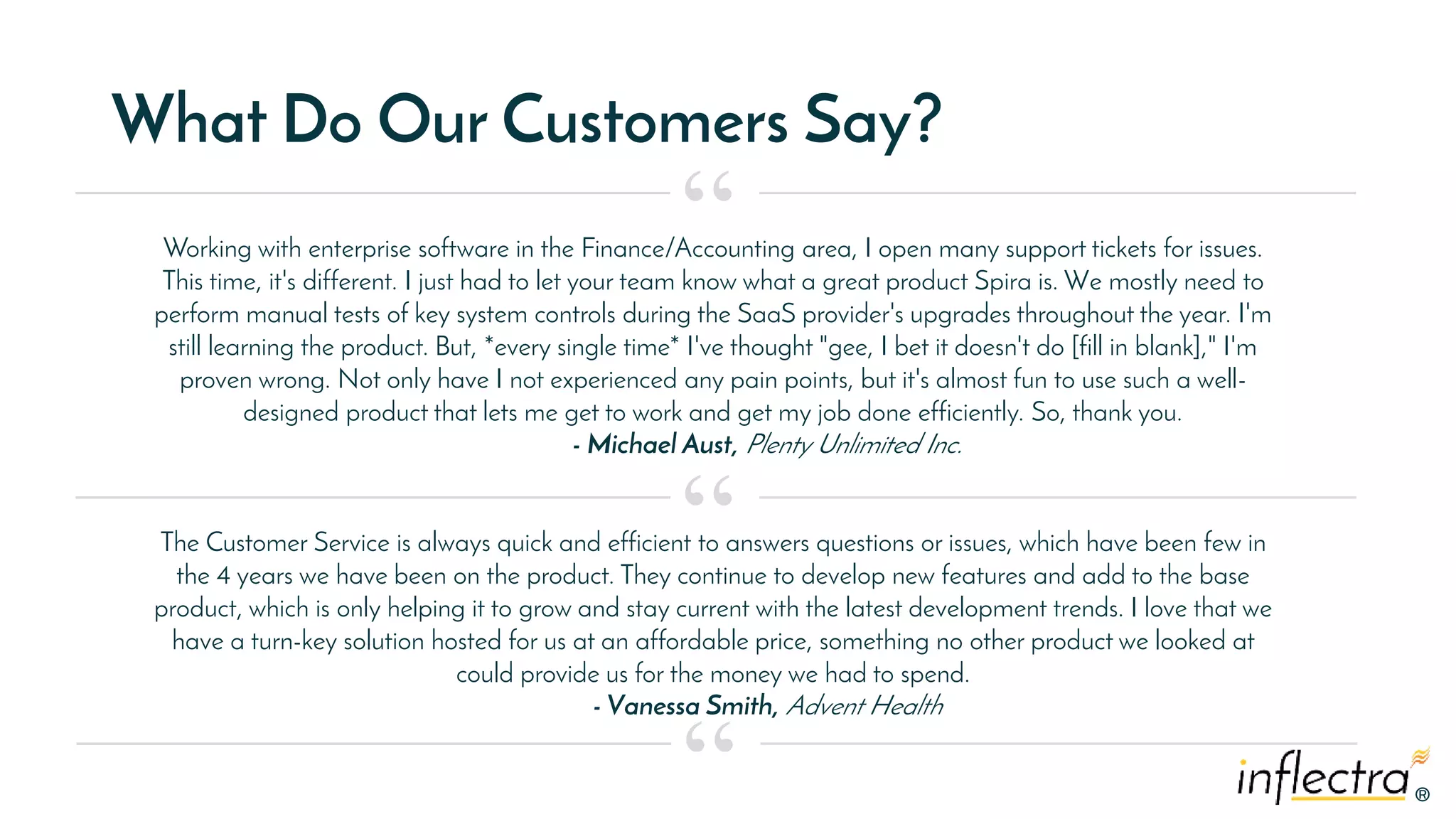 ®
®
What Do Our Customers Say?
Working with enterprise software in the Finance/Accounting area, I open many support tickets for issues.
This time, it's different. I just had to let your team know what a great product Spira is. We mostly need to
perform manual tests of key system controls during the SaaS provider's upgrades throughout the year. I'm
still learning the product. But, *every single time* I've thought "gee, I bet it doesn't do [fill in blank]," I'm
proven wrong. Not only have I not experienced any pain points, but it's almost fun to use such a well-
designed product that lets me get to work and get my job done efficiently. So, thank you.
- Michael Aust, Plenty Unlimited Inc.
“
“
“
The Customer Service is always quick and efficient to answers questions or issues, which have been few in
the 4 years we have been on the product. They continue to develop new features and add to the base
product, which is only helping it to grow and stay current with the latest development trends. I love that we
have a turn-key solution hosted for us at an affordable price, something no other product we looked at
could provide us for the money we had to spend.
- Vanessa Smith, Advent Health
 