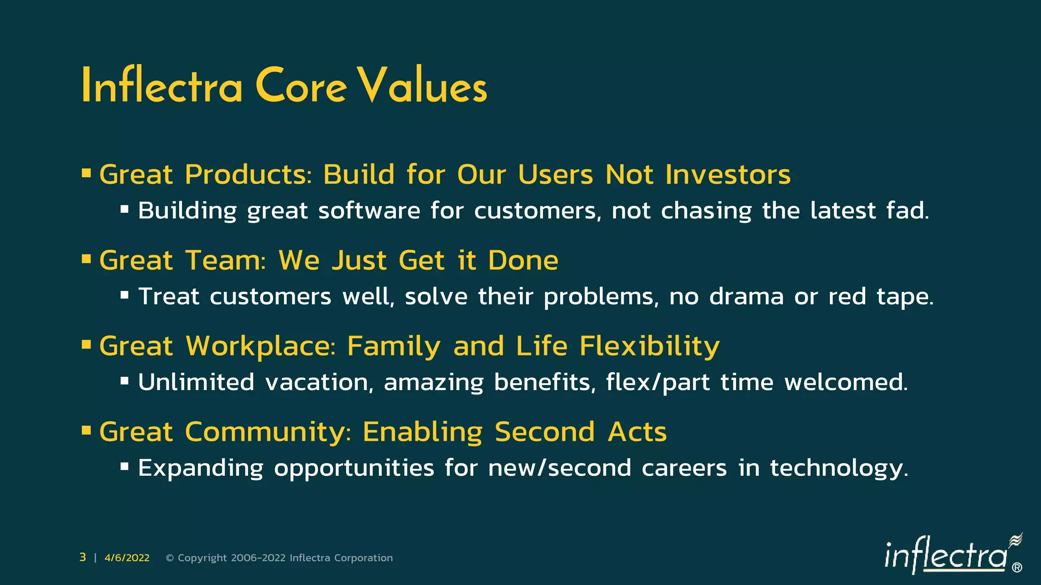 ®
3 | 4/6/2022 © Copyright 2006-2022 Inflectra Corporation
Inflectra Core Values
 Great Products: Build for Our Users Not Investors
 Building great software for customers, not chasing the latest fad.
 Great Team: We Just Get it Done
 Treat customers well, solve their problems, no drama or red tape.
 Great Workplace: Family and Life Flexibility
 Unlimited vacation, amazing benefits, flex/part time welcomed.
 Great Community: Enabling Second Acts
 Expanding opportunities for new/second careers in technology.
 