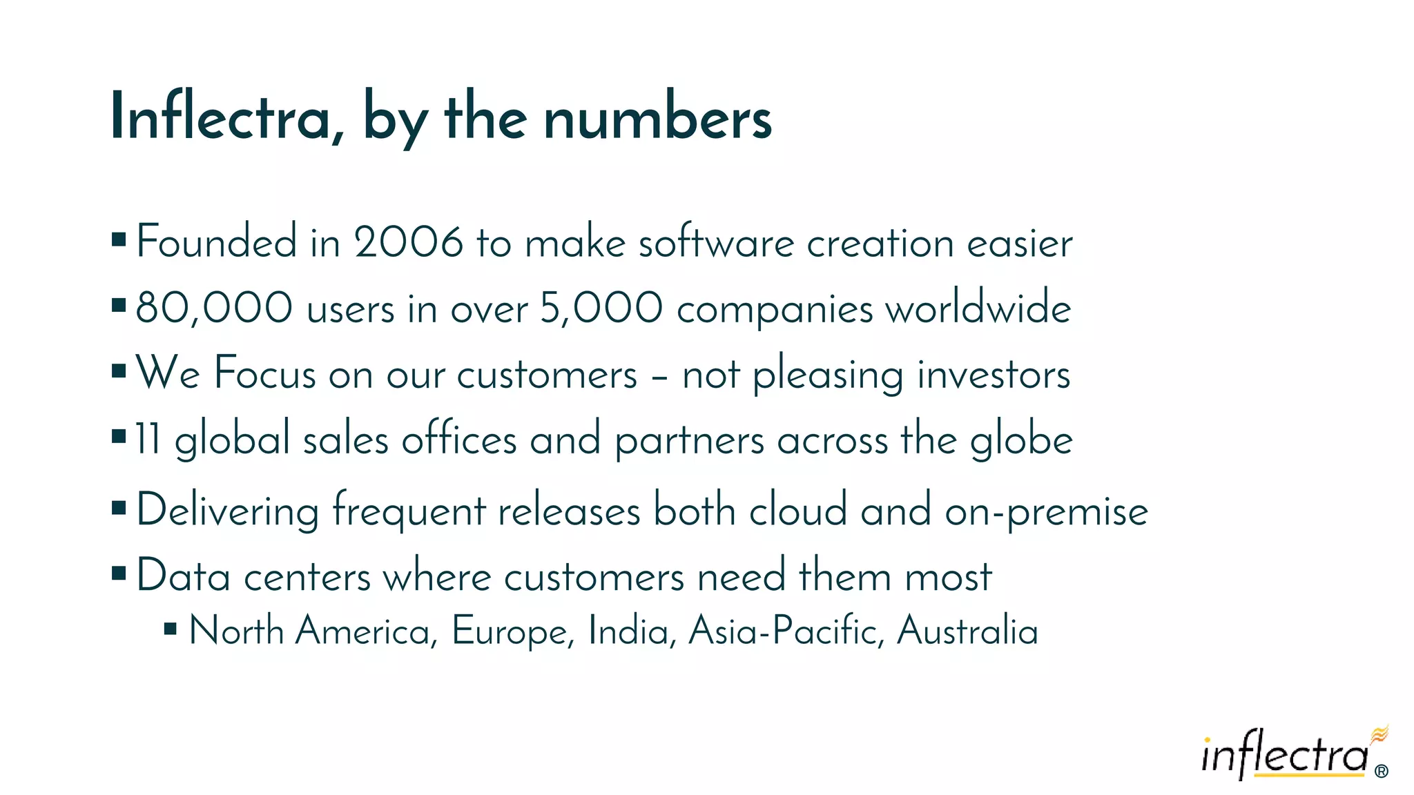 ®
®
Inflectra, by the numbers
Founded in 2006 to make software creation easier
80,000 users in over 5,000 companies worldwide
We Focus on our customers – not pleasing investors
11 global sales offices and partners across the globe
Delivering frequent releases both cloud and on-premise
Data centers where customers need them most
 North America, Europe, India, Asia-Pacific, Australia
 