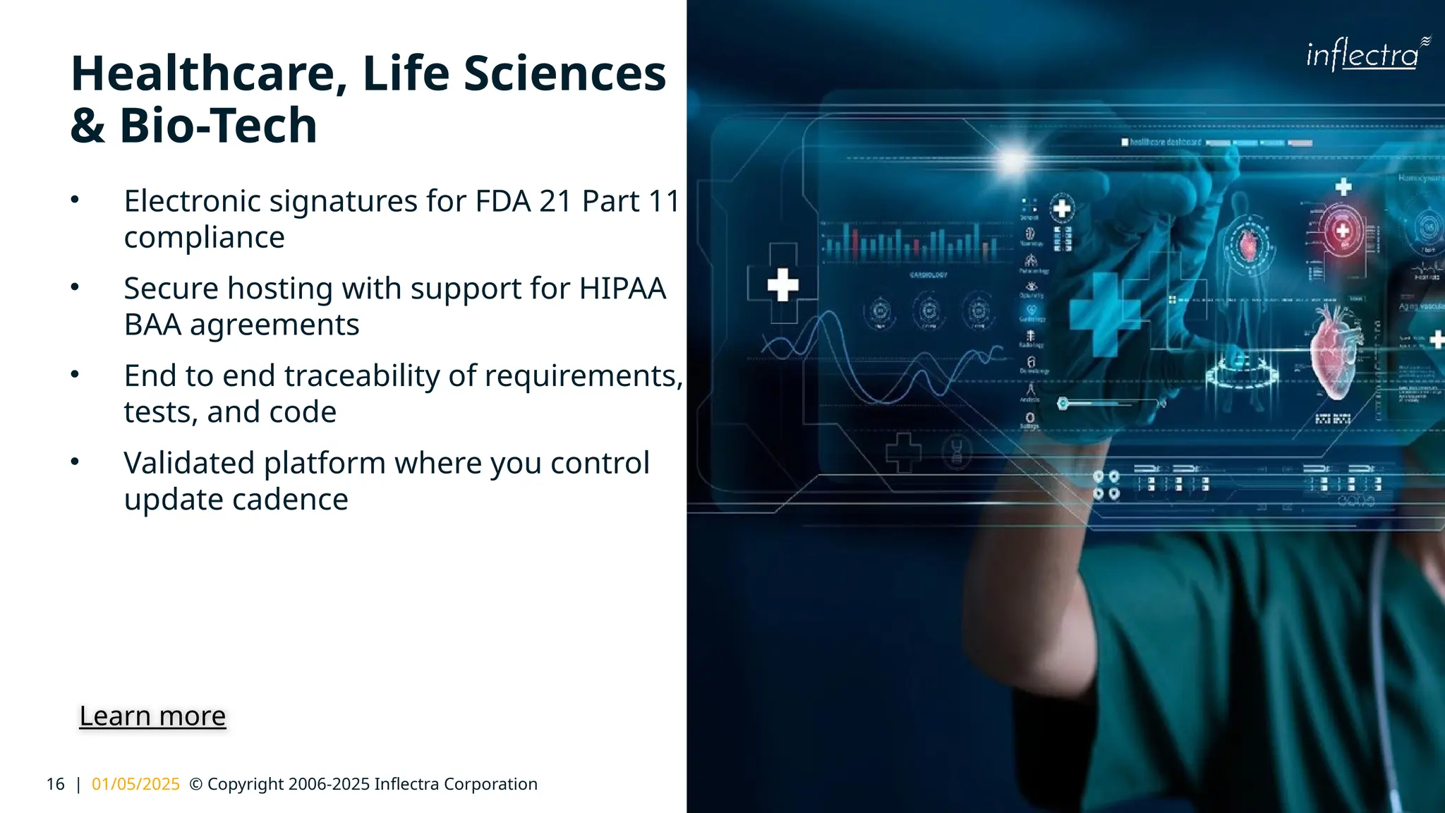 16 | 01/05/2025 © Copyright 2006-2025 Inflectra Corporation
®
Healthcare, Life Sciences
& Bio-Tech
• Electronic signatures for FDA 21 Part 11
compliance
• Secure hosting with support for HIPAA
BAA agreements
• End to end traceability of requirements,
tests, and code
• Validated platform where you control
update cadence
Learn more
 