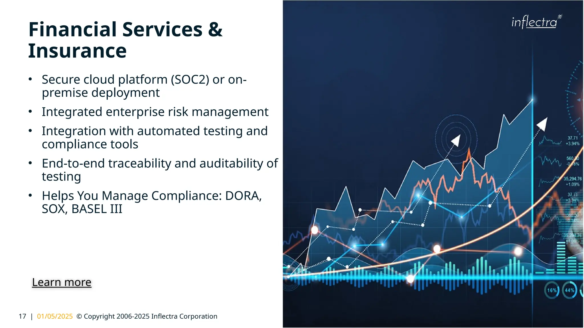 17 | 01/05/2025 © Copyright 2006-2025 Inflectra Corporation
®
Financial Services &
Insurance
• Secure cloud platform (SOC2) or on-
premise deployment
• Integrated enterprise risk management
• Integration with automated testing and
compliance tools
• End-to-end traceability and auditability of
testing
• Helps You Manage Compliance: DORA,
SOX, BASEL III
Learn more
 