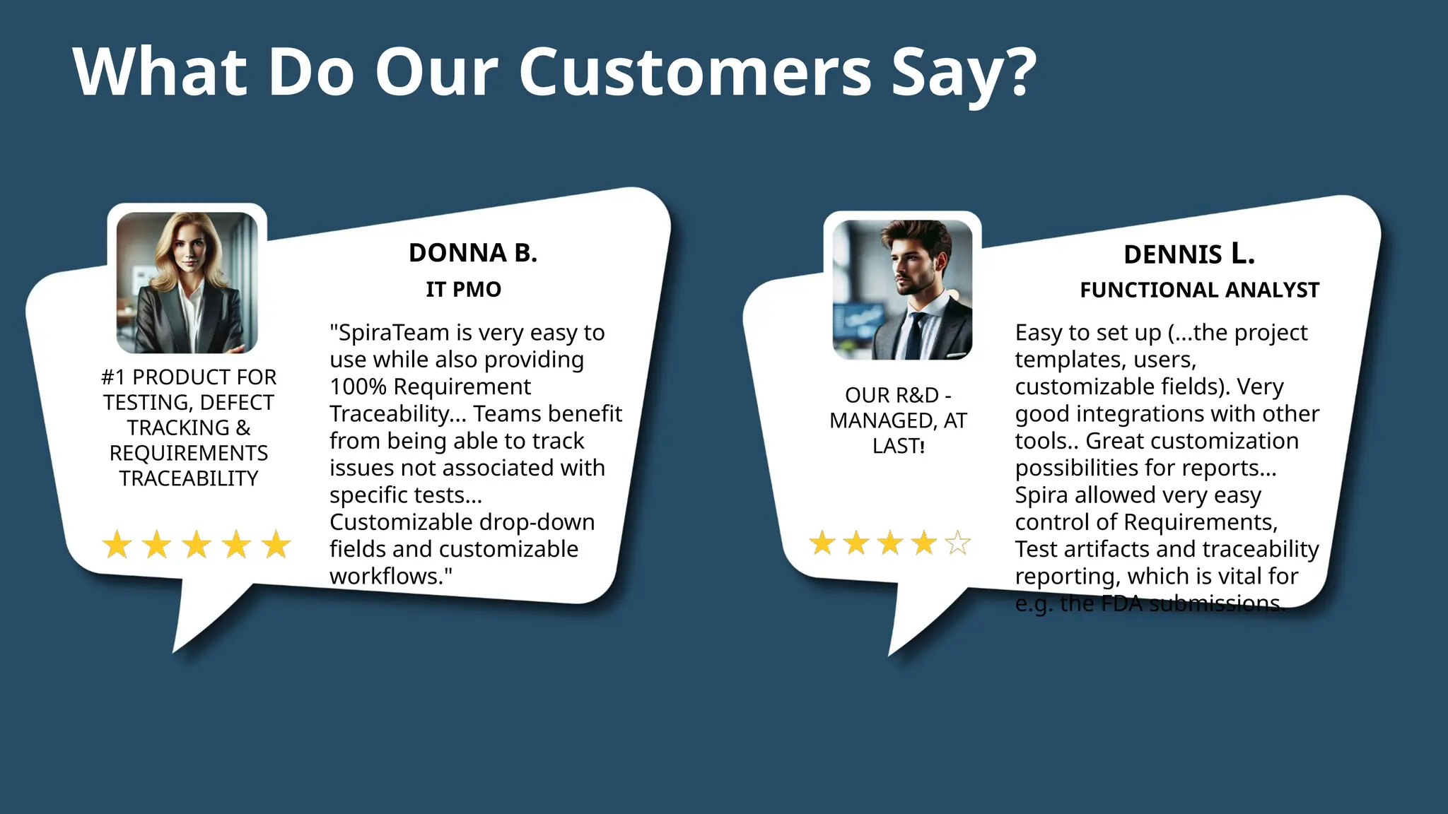®
43 | 01/05/2025 © Copyright 2006-2025 Inflectra Corporation
What Do Our Customers Say?
DONNA B.
IT PMO
#1 PRODUCT FOR
TESTING, DEFECT
TRACKING &
REQUIREMENTS
TRACEABILITY
"SpiraTeam is very easy to
use while also providing
100% Requirement
Traceability... Teams benefit
from being able to track
issues not associated with
specific tests…
Customizable drop-down
fields and customizable
workflows."
DENNIS L.
FUNCTIONAL ANALYST
OUR R&D -
MANAGED, AT
LAST!
Easy to set up (...the project
templates, users,
customizable fields). Very
good integrations with other
tools.. Great customization
possibilities for reports…
Spira allowed very easy
control of Requirements,
Test artifacts and traceability
reporting, which is vital for
e.g. the FDA submissions.
 