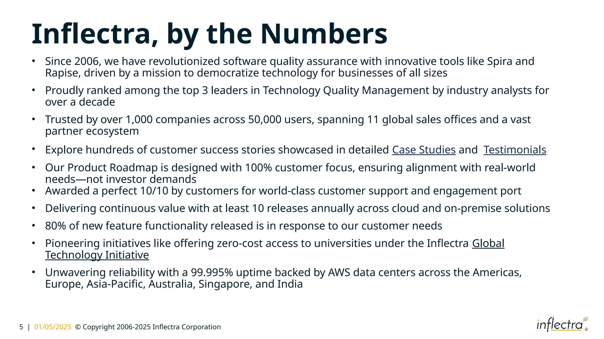 5 | 01/05/2025 © Copyright 2006-2025 Inflectra Corporation
Inflectra, by the Numbers
• Since 2006, we have revolutionized software quality assurance with innovative tools like Spira and
Rapise, driven by a mission to democratize technology for businesses of all sizes
• Proudly ranked among the top 3 leaders in Technology Quality Management by industry analysts for
over a decade
• Trusted by over 1,000 companies across 50,000 users, spanning 11 global sales offices and a vast
partner ecosystem
• Explore hundreds of customer success stories showcased in detailed Case Studies and Testimonials
• Our Product Roadmap is designed with 100% customer focus, ensuring alignment with real-world
needs—not investor demands
• Awarded a perfect 10/10 by customers for world-class customer support and engagement port
• Delivering continuous value with at least 10 releases annually across cloud and on-premise solutions
• 80% of new feature functionality released is in response to our customer needs
• Pioneering initiatives like offering zero-cost access to universities under the Inflectra Global
Technology Initiative
• Unwavering reliability with a 99.995% uptime backed by AWS data centers across the Americas,
Europe, Asia-Pacific, Australia, Singapore, and India
 