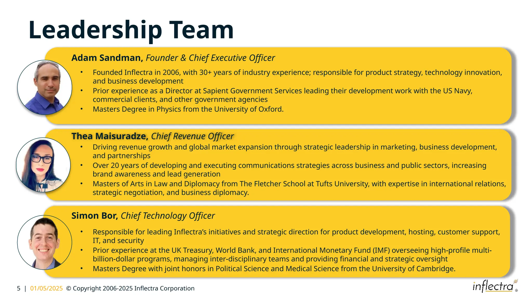 5 | 01/05/2025 © Copyright 2006-2025 Inflectra Corporation
Leadership Team
Adam Sandman, Founder & Chief Executive Officer
• Founded Inflectra in 2006, with 30+ years of industry experience; responsible for product strategy, technology innovation,
and business development
• Prior experience as a Director at Sapient Government Services leading their development work with the US Navy,
commercial clients, and other government agencies
• Masters Degree in Physics from the University of Oxford.
Thea Maisuradze, Chief Revenue Officer
• Driving revenue growth and global market expansion through strategic leadership in marketing, business development,
and partnerships
• Over 20 years of developing and executing communications strategies across business and public sectors, increasing
brand awareness and lead generation
• Masters of Arts in Law and Diplomacy from The Fletcher School at Tufts University, with expertise in international relations,
strategic negotiation, and business diplomacy.
Simon Bor, Chief Technology Officer
• Responsible for leading Inflectra’s initiatives and strategic direction for product development, hosting, customer support,
IT, and security
• Prior experience at the UK Treasury, World Bank, and International Monetary Fund (IMF) overseeing high-profile multi-
billion-dollar programs, managing inter-disciplinary teams and providing financial and strategic oversight
• Masters Degree with joint honors in Political Science and Medical Science from the University of Cambridge.
 