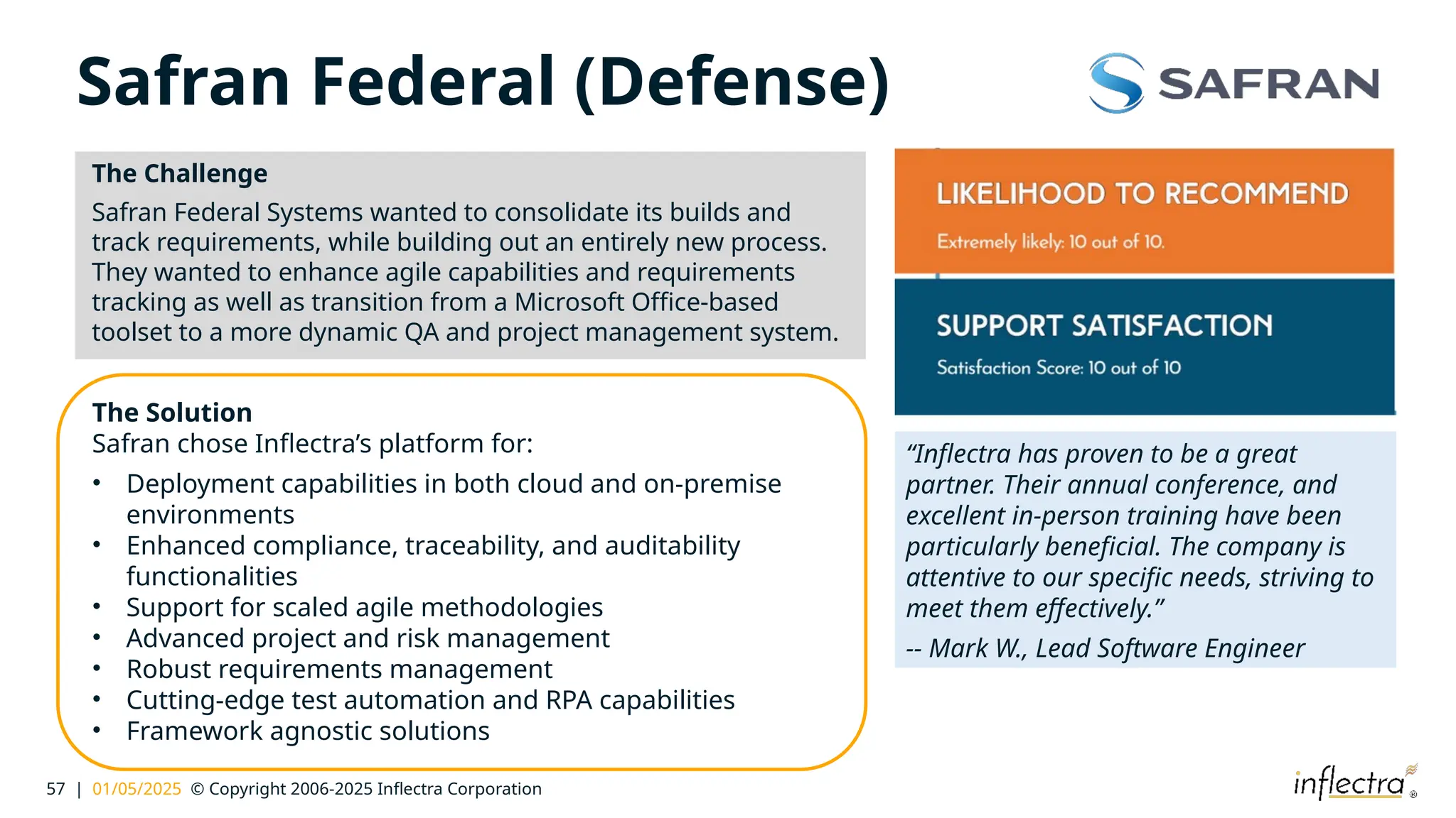 57 | 01/05/2025 © Copyright 2006-2025 Inflectra Corporation
Safran Federal (Defense)
The Challenge
Safran Federal Systems wanted to consolidate its builds and
track requirements, while building out an entirely new process.
They wanted to enhance agile capabilities and requirements
tracking as well as transition from a Microsoft Office-based
toolset to a more dynamic QA and project management system.
The Solution
Safran chose Inflectra’s platform for:
• Deployment capabilities in both cloud and on-premise
environments
• Enhanced compliance, traceability, and auditability
functionalities
• Support for scaled agile methodologies
• Advanced project and risk management
• Robust requirements management
• Cutting-edge test automation and RPA capabilities
• Framework agnostic solutions
“Inflectra has proven to be a great
partner. Their annual conference, and
excellent in-person training have been
particularly beneficial. The company is
attentive to our specific needs, striving to
meet them effectively.”
-- Mark W., Lead Software Engineer
 