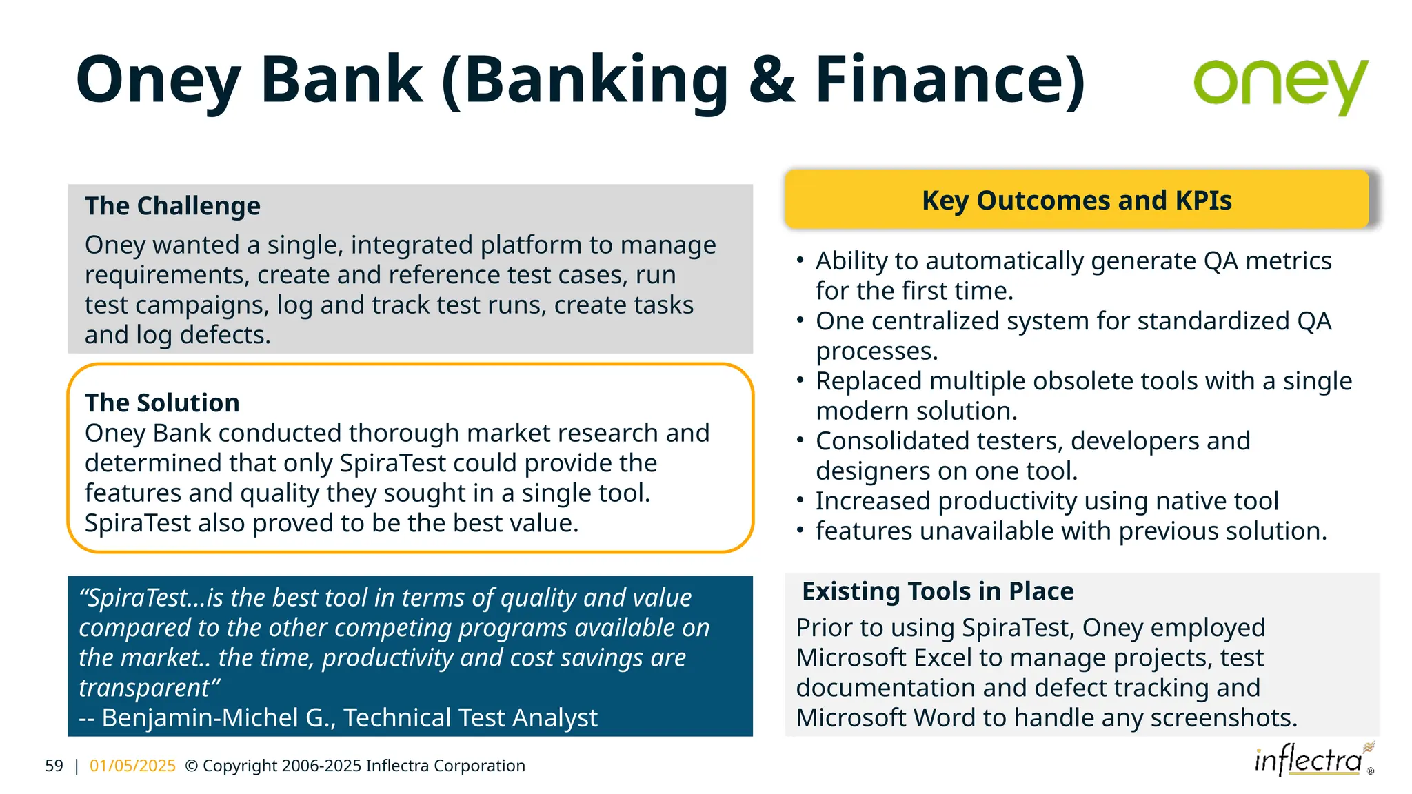 59 | 01/05/2025 © Copyright 2006-2025 Inflectra Corporation
Oney Bank (Banking & Finance)
The Challenge
Oney wanted a single, integrated platform to manage
requirements, create and reference test cases, run
test campaigns, log and track test runs, create tasks
and log defects.
Existing Tools in Place
Prior to using SpiraTest, Oney employed
Microsoft Excel to manage projects, test
documentation and defect tracking and
Microsoft Word to handle any screenshots.
The Solution
Oney Bank conducted thorough market research and
determined that only SpiraTest could provide the
features and quality they sought in a single tool.
SpiraTest also proved to be the best value.
“SpiraTest…is the best tool in terms of quality and value
compared to the other competing programs available on
the market.. the time, productivity and cost savings are
transparent”
-- Benjamin-Michel G., Technical Test Analyst
Key Outcomes and KPIs
• Ability to automatically generate QA metrics
for the first time.
• One centralized system for standardized QA
processes.
• Replaced multiple obsolete tools with a single
modern solution.
• Consolidated testers, developers and
designers on one tool.
• Increased productivity using native tool
• features unavailable with previous solution.
 