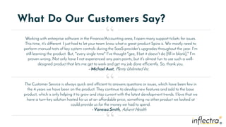 ®
®
What Do Our Customers Say?
Working with enterprise software in the Finance/Accounting area, I open many support tickets for issues.
This time, it's different. I just had to let your team know what a great product Spira is. We mostly need to
perform manual tests of key system controls during the SaaS provider's upgrades throughout the year. I'm
still learning the product. But, *every single time* I've thought "gee, I bet it doesn't do [fill in blank]," I'm
proven wrong. Not only have I not experienced any pain points, but it's almost fun to use such a well-
designed product that lets me get to work and get my job done efficiently. So, thank you.
- Michael Aust, Plenty Unlimited Inc.
“
“
“
The Customer Service is always quick and efficient to answers questions or issues, which have been few in
the 4 years we have been on the product. They continue to develop new features and add to the base
product, which is only helping it to grow and stay current with the latest development trends. I love that we
have a turn-key solution hosted for us at an affordable price, something no other product we looked at
could provide us for the money we had to spend.
- Vanessa Smith, Advent Health
 