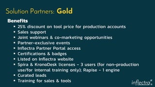 ®
Solution Partners: Gold
Benefits
 25% discount on tool price for production accounts
 Sales support
 Joint webinars & co-marketing opportunities
 Partner-exclusive events
 Inflectra Partner Portal access
 Certifications & badges
 Listed on Inflectra website
 Spira & KronoDesk licenses - 3 users (for non-production
use/for internal training only); Rapise - 1 engine
 Curated leads
 Training for sales & tools
 