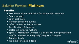 ®
Solution Partners: Platinum
Benefits
 30% discount on tool price for production accounts
 Sales support
 Joint webinars
 Partner-exclusive events
 Inflectra Partner Portal access
 Certifications & badges
 Listed on Inflectra website
 Spira & KronoDesk licenses - 3 users (for non-production
use/for internal training only); Rapise - 1 engine
 Curated leads
 Training for sales & tools
 