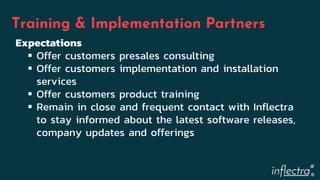 ®
Training & Implementation Partners
Expectations
 Offer customers presales consulting
 Offer customers implementation and installation
services
 Offer customers product training
 Remain in close and frequent contact with Inflectra
to stay informed about the latest software releases,
company updates and offerings
 