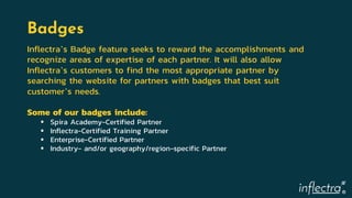 ®
Badges
Inflectra’s Badge feature seeks to reward the accomplishments and
recognize areas of expertise of each partner. It will also allow
Inflectra’s customers to find the most appropriate partner by
searching the website for partners with badges that best suit
customer’s needs.
Some of our badges include:
 Spira Academy-Certified Partner
 Inflectra-Certified Training Partner
 Enterprise-Certified Partner
 Industry- and/or geography/region-specific Partner
 