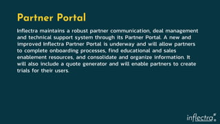 ®
Partner Portal
Inflectra maintains a robust partner communication, deal management
and technical support system through its Partner Portal. A new and
improved Inflectra Partner Portal is underway and will allow partners
to complete onboarding processes, find educational and sales
enablement resources, and consolidate and organize information. It
will also include a quote generator and will enable partners to create
trials for their users.
 