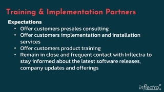 ®
Training & Implementation Partners
Expectations
• Offer customers presales consulting
• Offer customers implementation and installation
services
• Offer customers product training
• Remain in close and frequent contact with Inflectra to
stay informed about the latest software releases,
company updates and offerings
 