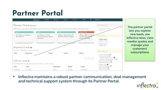 ®
®
Partner Portal
▪ Inflectra maintains a robust partner communication, deal management
and technical support system through its Partner Portal.
The partner portal
lets you register
new leads, see
Inflectra news, view
reseller quotes and
manage your
customers’
subscriptions.
 