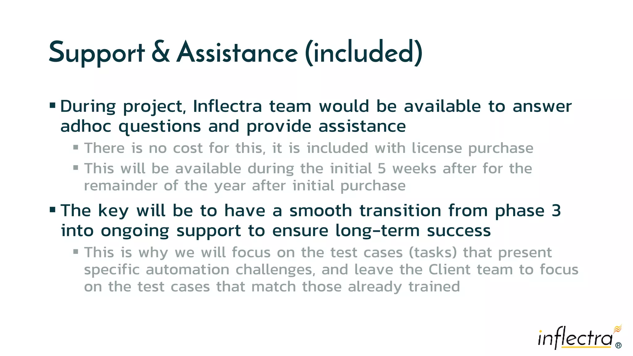 ®®
Support & Assistance (included)
 During project, Inflectra team would be available to answer
adhoc questions and provide assistance
 There is no cost for this, it is included with license purchase
 This will be available during the initial 5 weeks after for the
remainder of the year after initial purchase
 The key will be to have a smooth transition from phase 3
into ongoing support to ensure long-term success
 This is why we will focus on the test cases (tasks) that present
specific automation challenges, and leave the Client team to focus
on the test cases that match those already trained
 