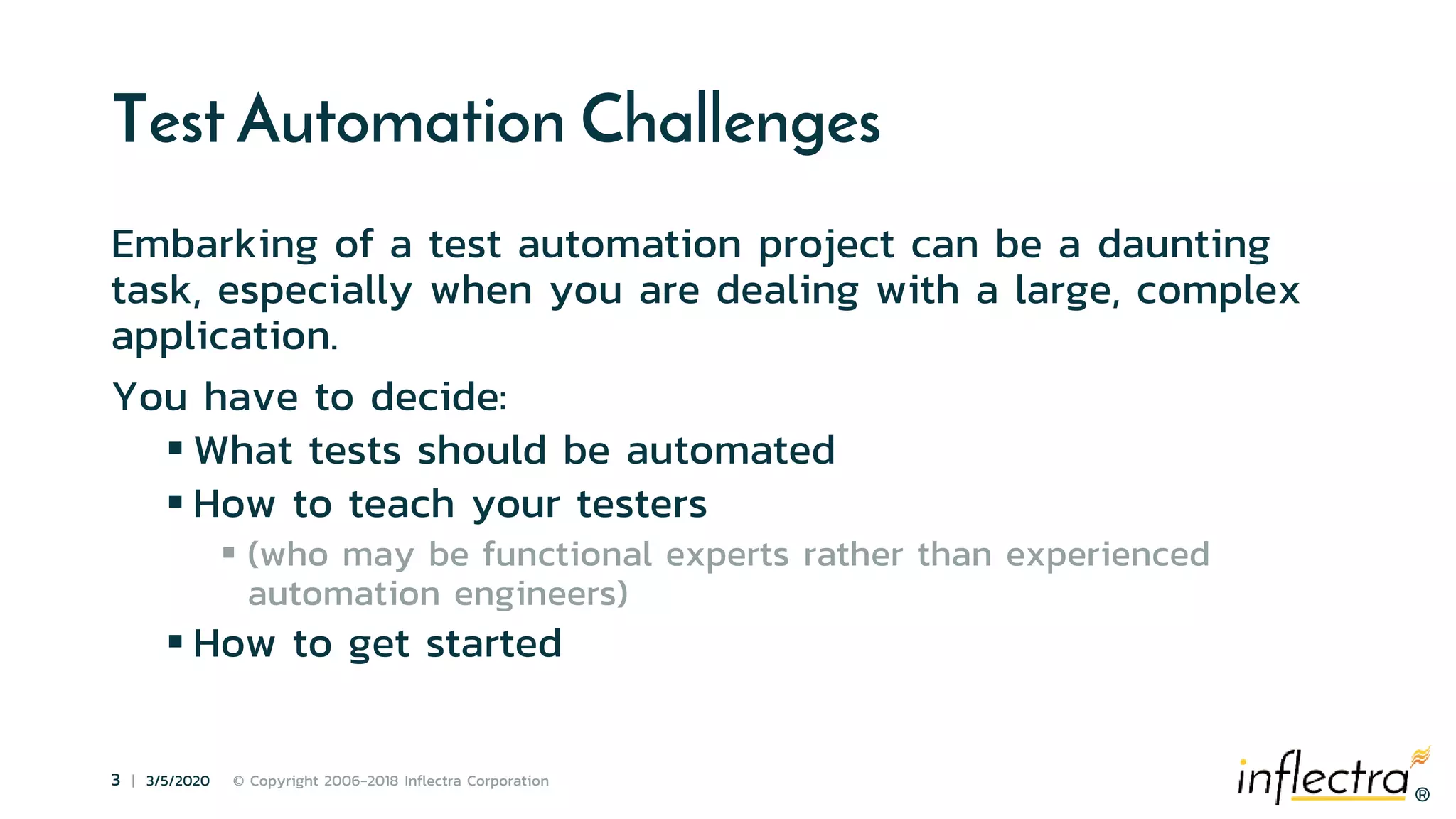 ®
3 | 3/5/2020 © Copyright 2006-2018 Inflectra Corporation
®
Test Automation Challenges
Embarking of a test automation project can be a daunting
task, especially when you are dealing with a large, complex
application.
You have to decide:
 What tests should be automated
 How to teach your testers
 (who may be functional experts rather than experienced
automation engineers)
 How to get started
 