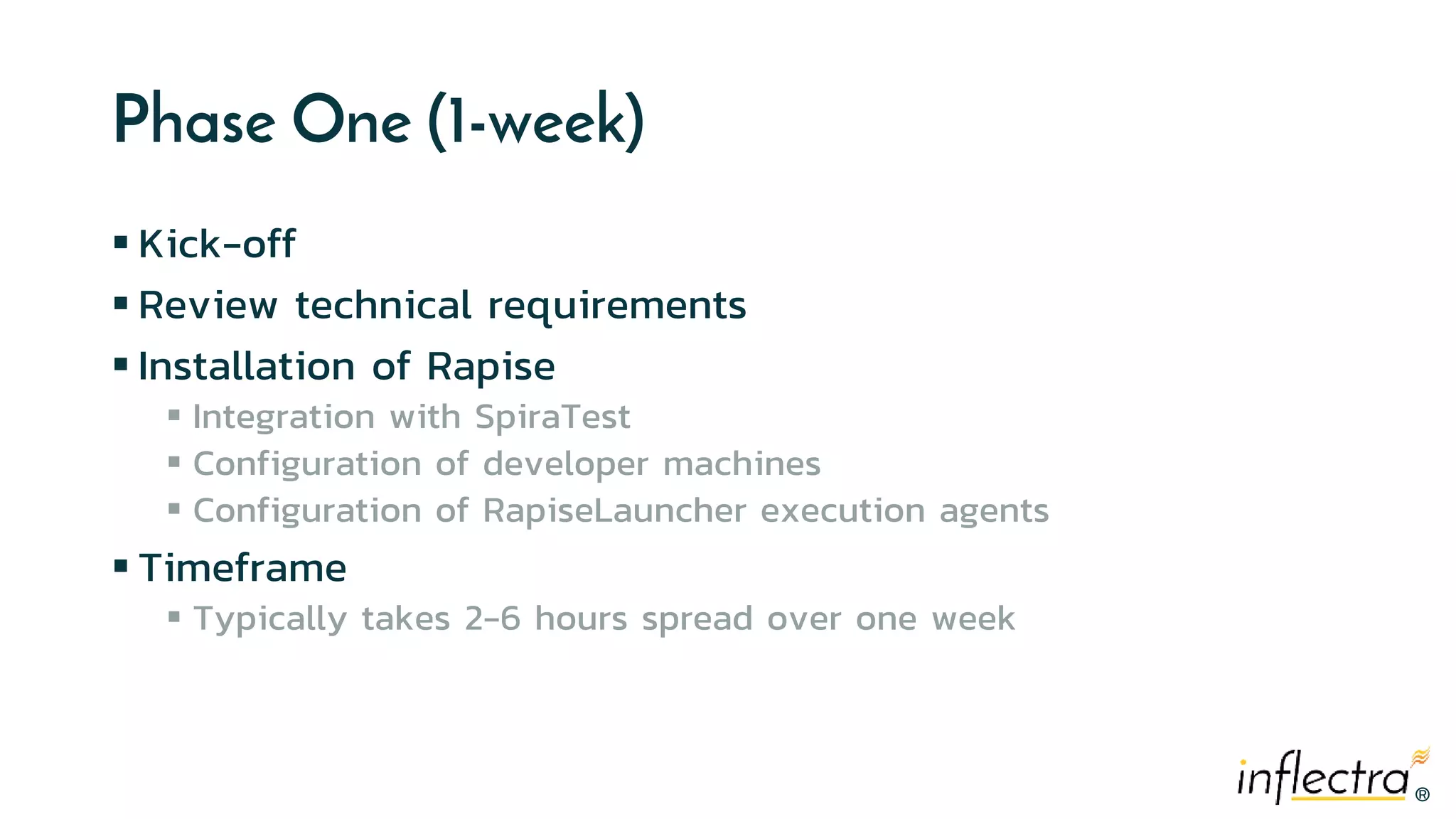 ®®
Phase One (1-week)
 Kick-off
 Review technical requirements
 Installation of Rapise
 Integration with SpiraTest
 Configuration of developer machines
 Configuration of RapiseLauncher execution agents
 Timeframe
 Typically takes 2-6 hours spread over one week
 