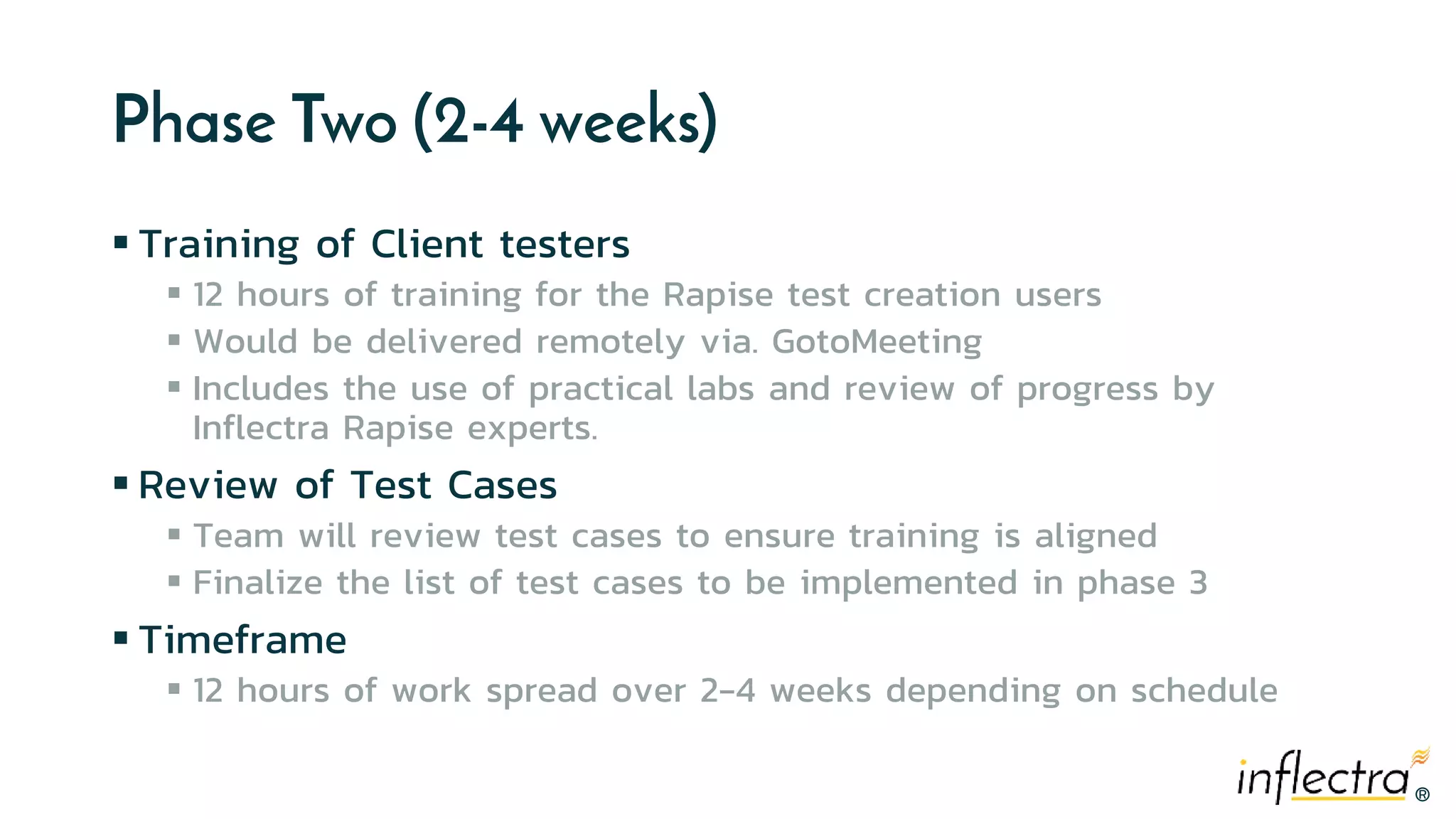 ®®
Phase Two (2-4 weeks)
 Training of Client testers
 12 hours of training for the Rapise test creation users
 Would be delivered remotely via. GotoMeeting
 Includes the use of practical labs and review of progress by
Inflectra Rapise experts.
 Review of Test Cases
 Team will review test cases to ensure training is aligned
 Finalize the list of test cases to be implemented in phase 3
 Timeframe
 12 hours of work spread over 2-4 weeks depending on schedule
 