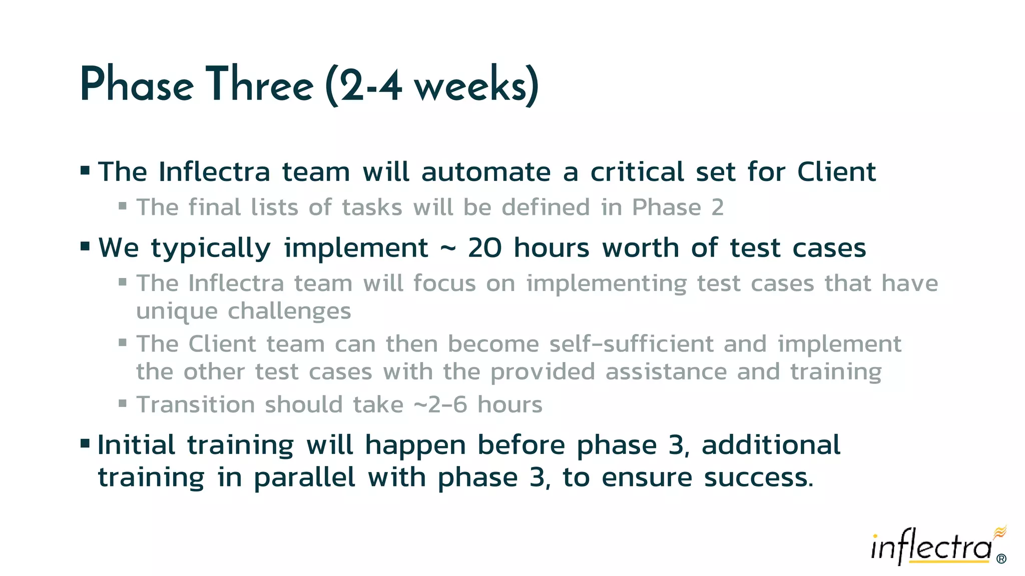 ®®
Phase Three (2-4 weeks)
 The Inflectra team will automate a critical set for Client
 The final lists of tasks will be defined in Phase 2
 We typically implement ~ 20 hours worth of test cases
 The Inflectra team will focus on implementing test cases that have
unique challenges
 The Client team can then become self-sufficient and implement
the other test cases with the provided assistance and training
 Transition should take ~2-6 hours
 Initial training will happen before phase 3, additional
training in parallel with phase 3, to ensure success.
 