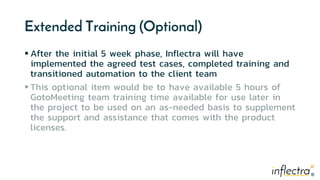 ®®
Extended Training (Optional)
 After the initial 5 week phase, Inflectra will have
implemented the agreed test cases, completed training and
transitioned automation to the client team
 This optional item would be to have available 5 hours of
GotoMeeting team training time available for use later in
the project to be used on an as-needed basis to supplement
the support and assistance that comes with the product
licenses.
 
