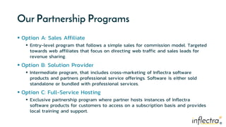 ®®
Our Partnership Programs
 Option A: Sales Affiliate
 Entry-level program that follows a simple sales for commission model. Targeted
towards web affiliates that focus on directing web traffic and sales leads for
revenue sharing.
 Option B: Solution Provider
 Intermediate program, that includes cross-marketing of Inflectra software
products and partners professional service offerings. Software is either sold
standalone or bundled with professional services.
 Option C: Full-Service Hosting
 Exclusive partnership program where partner hosts instances of Inflectra
software products for customers to access on a subscription basis and provides
local training and support.
 