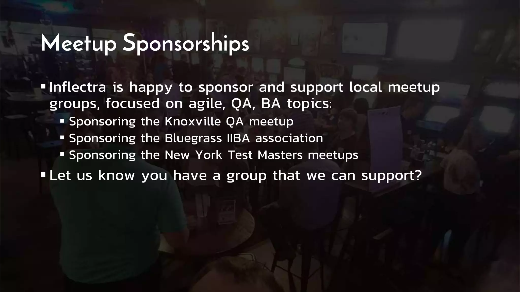 ®
12 | 11/21/2018 © Copyright 2006-2018 Inflectra Corporation
®
Meetup Sponsorships
 Inflectra is happy to sponsor and support local meetup
groups, focused on agile, QA, BA topics:
 Sponsoring the Knoxville QA meetup
 Sponsoring the Bluegrass IIBA association
 Sponsoring the New York Test Masters meetups
 Let us know you have a group that we can support?
 