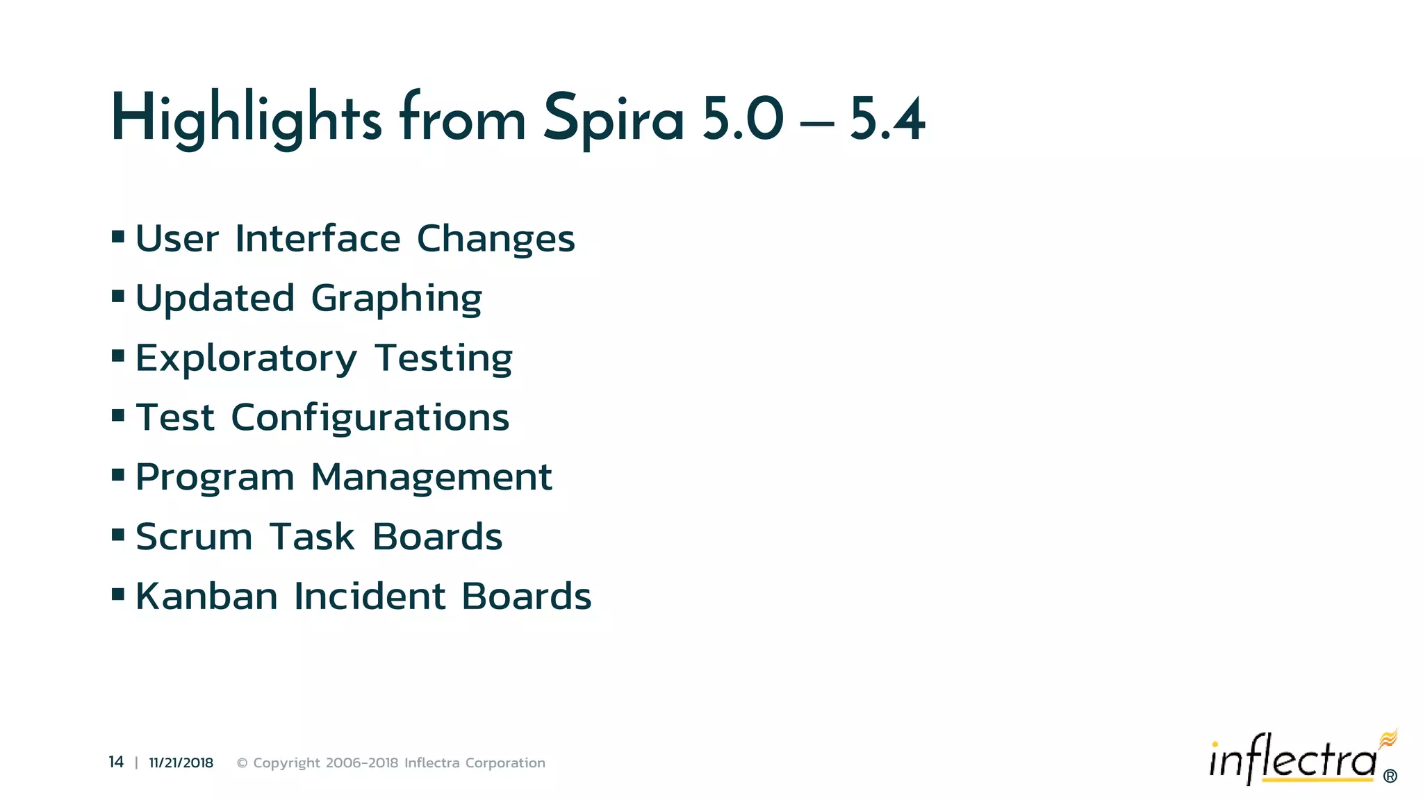 ®
14 | 11/21/2018 © Copyright 2006-2018 Inflectra Corporation
®
Highlights from Spira 5.0 – 5.4
 User Interface Changes
 Updated Graphing
 Exploratory Testing
 Test Configurations
 Program Management
 Scrum Task Boards
 Kanban Incident Boards
 