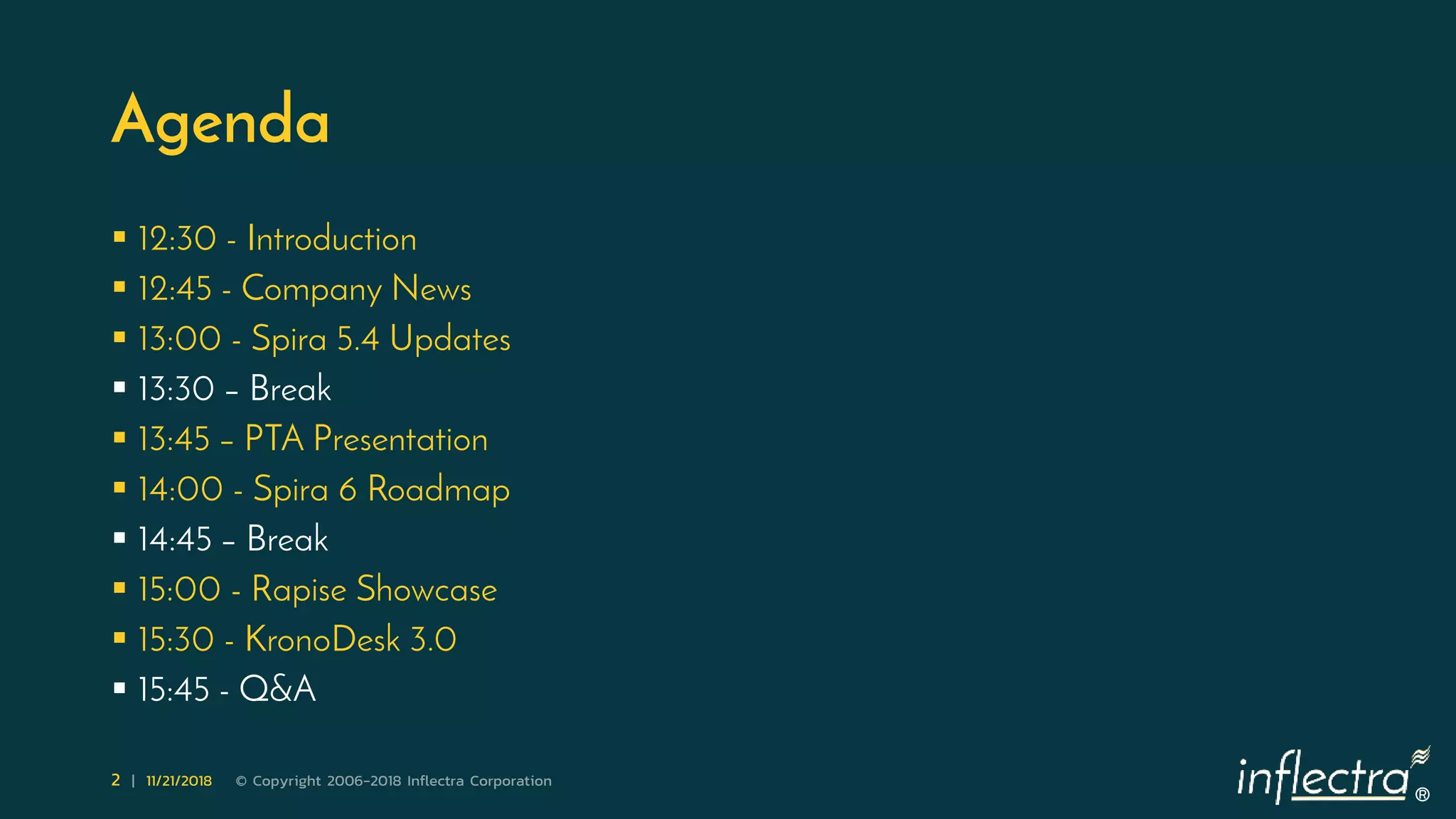 ®
2 | 11/21/2018 © Copyright 2006-2018 Inflectra Corporation
Agenda
 12:30 - Introduction
 12:45 - Company News
 13:00 - Spira 5.4 Updates
 13:30 – Break
 13:45 – PTA Presentation
 14:00 - Spira 6 Roadmap
 14:45 – Break
 15:00 - Rapise Showcase
 15:30 - KronoDesk 3.0
 15:45 - Q&A
 