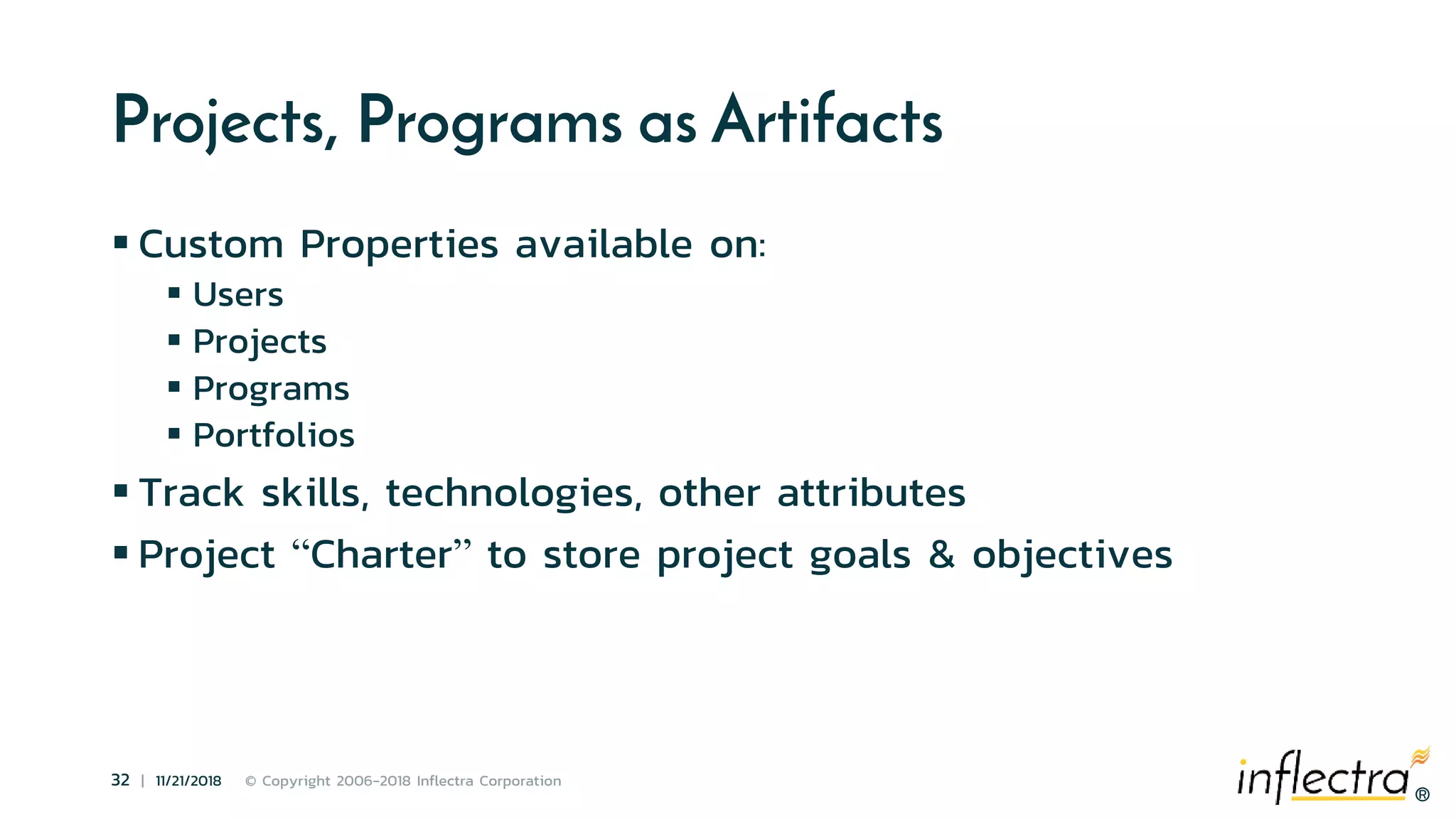 ®
32 | 11/21/2018 © Copyright 2006-2018 Inflectra Corporation
®
Projects, Programs as Artifacts
 Custom Properties available on:
 Users
 Projects
 Programs
 Portfolios
 Track skills, technologies, other attributes
 Project “Charter” to store project goals & objectives
 