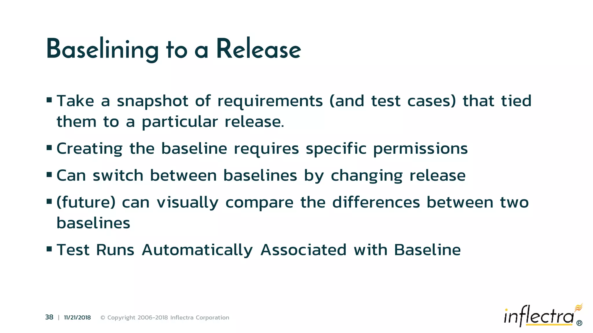 ®
38 | 11/21/2018 © Copyright 2006-2018 Inflectra Corporation
®
Baselining to a Release
 Take a snapshot of requirements (and test cases) that tied
them to a particular release.
 Creating the baseline requires specific permissions
 Can switch between baselines by changing release
 (future) can visually compare the differences between two
baselines
 Test Runs Automatically Associated with Baseline
 