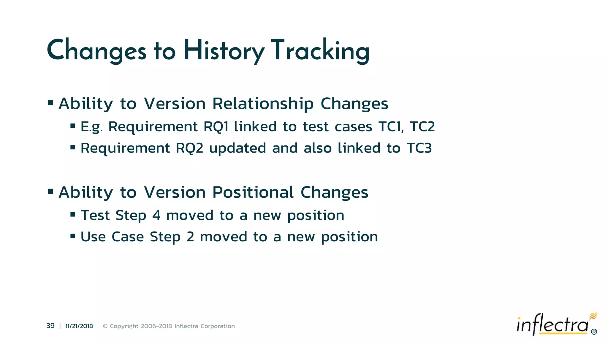 ®
39 | 11/21/2018 © Copyright 2006-2018 Inflectra Corporation
®
Changes to History Tracking
 Ability to Version Relationship Changes
 E.g. Requirement RQ1 linked to test cases TC1, TC2
 Requirement RQ2 updated and also linked to TC3
 Ability to Version Positional Changes
 Test Step 4 moved to a new position
 Use Case Step 2 moved to a new position
 