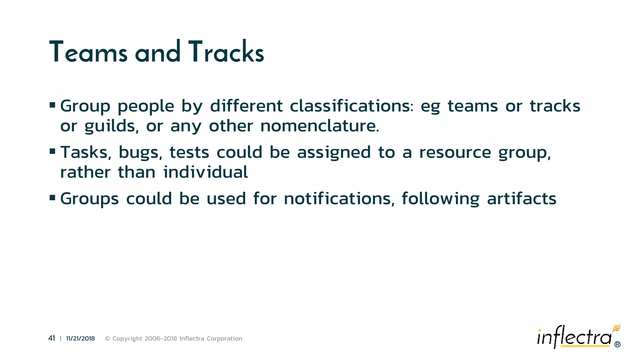 ®
41 | 11/21/2018 © Copyright 2006-2018 Inflectra Corporation
®
Teams and Tracks
 Group people by different classifications: eg teams or tracks
or guilds, or any other nomenclature.
 Tasks, bugs, tests could be assigned to a resource group,
rather than individual
 Groups could be used for notifications, following artifacts
 