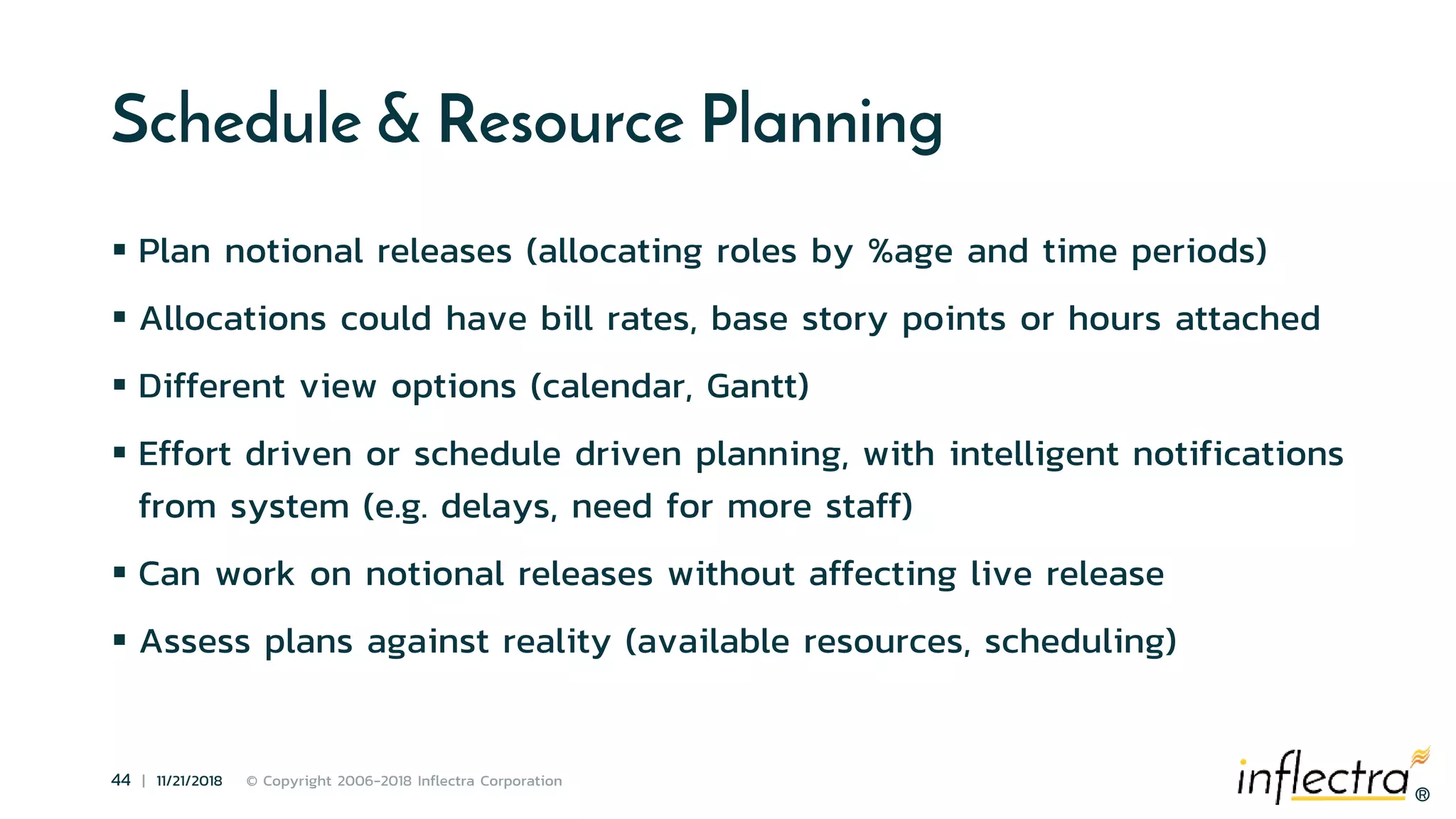 ®
44 | 11/21/2018 © Copyright 2006-2018 Inflectra Corporation
®
Schedule & Resource Planning
 Plan notional releases (allocating roles by %age and time periods)
 Allocations could have bill rates, base story points or hours attached
 Different view options (calendar, Gantt)
 Effort driven or schedule driven planning, with intelligent notifications
from system (e.g. delays, need for more staff)
 Can work on notional releases without affecting live release
 Assess plans against reality (available resources, scheduling)
 