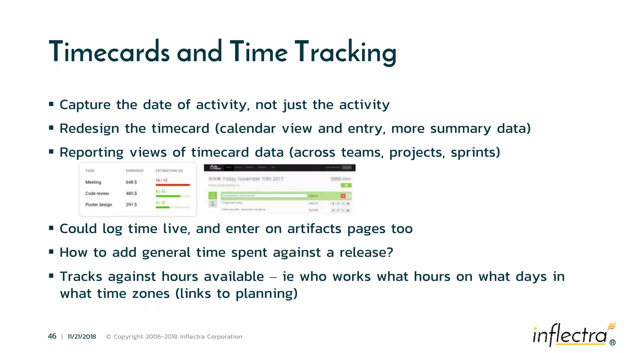 ®
46 | 11/21/2018 © Copyright 2006-2018 Inflectra Corporation
®
Timecards and Time Tracking
 Capture the date of activity, not just the activity
 Redesign the timecard (calendar view and entry, more summary data)
 Reporting views of timecard data (across teams, projects, sprints)
 Could log time live, and enter on artifacts pages too
 How to add general time spent against a release?
 Tracks against hours available – ie who works what hours on what days in
what time zones (links to planning)
 
