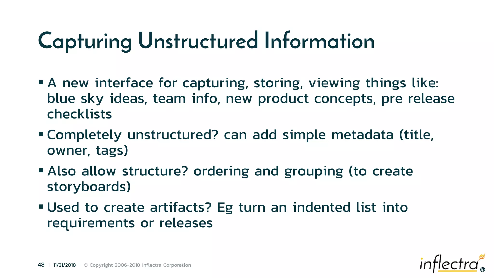®
48 | 11/21/2018 © Copyright 2006-2018 Inflectra Corporation
®
Capturing Unstructured Information
 A new interface for capturing, storing, viewing things like:
blue sky ideas, team info, new product concepts, pre release
checklists
 Completely unstructured? can add simple metadata (title,
owner, tags)
 Also allow structure? ordering and grouping (to create
storyboards)
 Used to create artifacts? Eg turn an indented list into
requirements or releases
 