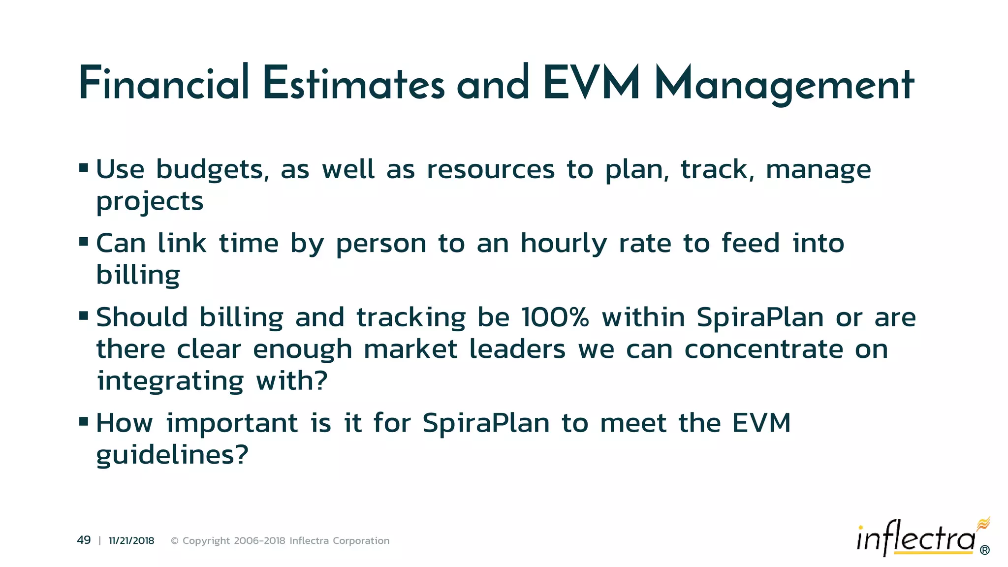 ®
49 | 11/21/2018 © Copyright 2006-2018 Inflectra Corporation
®
Financial Estimates and EVM Management
 Use budgets, as well as resources to plan, track, manage
projects
 Can link time by person to an hourly rate to feed into
billing
 Should billing and tracking be 100% within SpiraPlan or are
there clear enough market leaders we can concentrate on
integrating with?
 How important is it for SpiraPlan to meet the EVM
guidelines?
 
