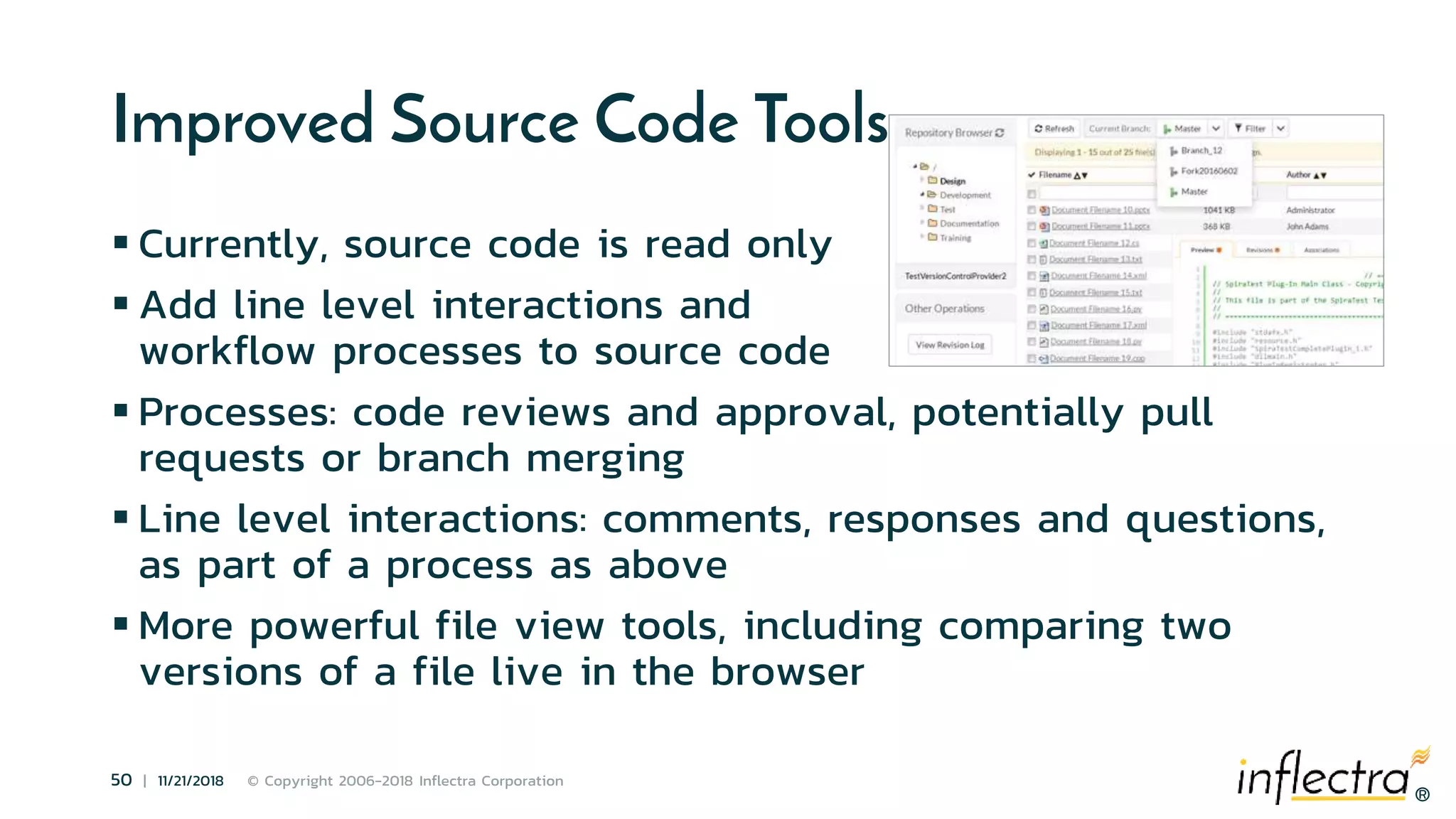 ®
50 | 11/21/2018 © Copyright 2006-2018 Inflectra Corporation
®
Improved Source Code Tools
 Currently, source code is read only
 Add line level interactions and
workflow processes to source code
 Processes: code reviews and approval, potentially pull
requests or branch merging
 Line level interactions: comments, responses and questions,
as part of a process as above
 More powerful file view tools, including comparing two
versions of a file live in the browser
 