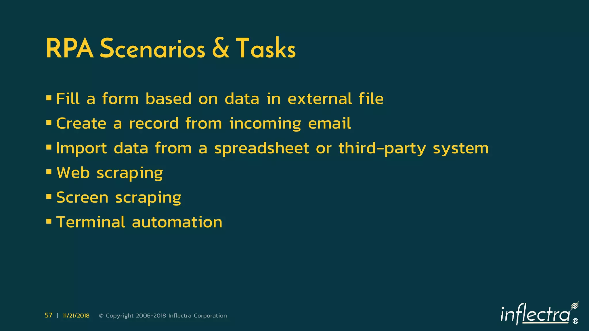 ®
57 | 11/21/2018 © Copyright 2006-2018 Inflectra Corporation
RPA Scenarios & Tasks
 Fill a form based on data in external file
 Create a record from incoming email
 Import data from a spreadsheet or third-party system
 Web scraping
 Screen scraping
 Terminal automation
 