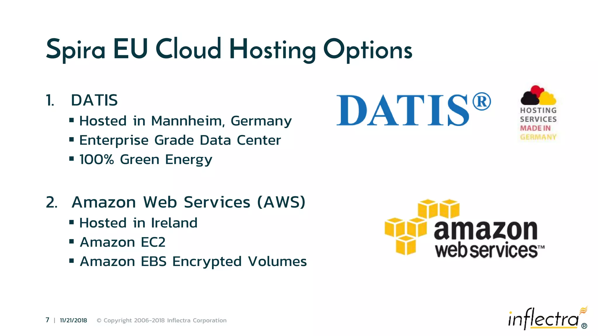 ®
7 | 11/21/2018 © Copyright 2006-2018 Inflectra Corporation
®
Spira EU Cloud Hosting Options
1. DATIS
 Hosted in Mannheim, Germany
 Enterprise Grade Data Center
 100% Green Energy
2. Amazon Web Services (AWS)
 Hosted in Ireland
 Amazon EC2
 Amazon EBS Encrypted Volumes
 