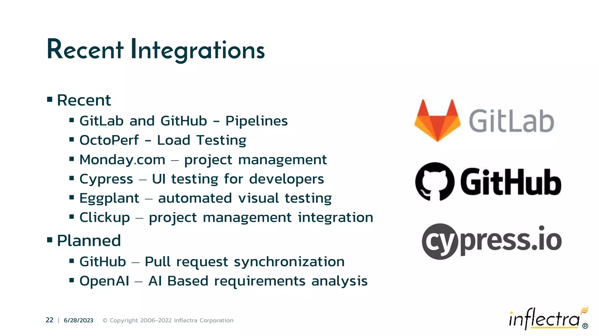 ®
22 | 6/28/2023 © Copyright 2006-2022 Inflectra Corporation
®
Recent Integrations
 Recent
 GitLab and GitHub - Pipelines
 OctoPerf - Load Testing
 Monday.com – project management
 Cypress – UI testing for developers
 Eggplant – automated visual testing
 Clickup – project management integration
 Planned
 GitHub – Pull request synchronization
 OpenAI – AI Based requirements analysis
 